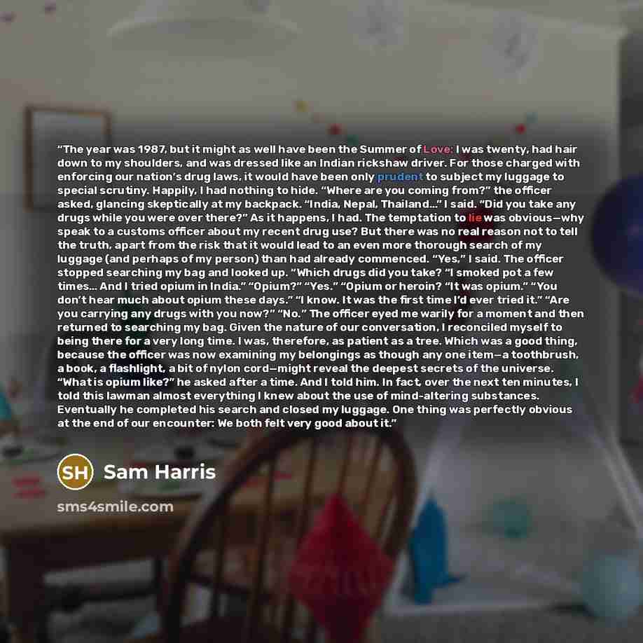 “The year was 1987, but it might as well have been the Summer of Love: I was twenty, had hair down to my shoulders, and was dressed like an Indian rickshaw driver. For those charged with enforcing our nation’s drug laws, it would have been only prudent to subject my luggage to special scrutiny…” quote by Sam Harris