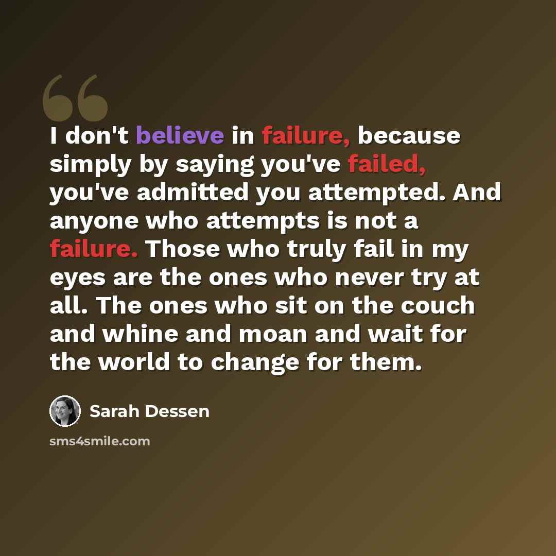 “I don't believe in failure, because simply by saying you've failed, you've admitted you attempted. And anyone who attempts is not a failure. Those who truly fail in my eyes are the ones who never try at all. The ones who sit on the couch and whine and moan and wait for the world to change for them.” quote by Sarah Dessen