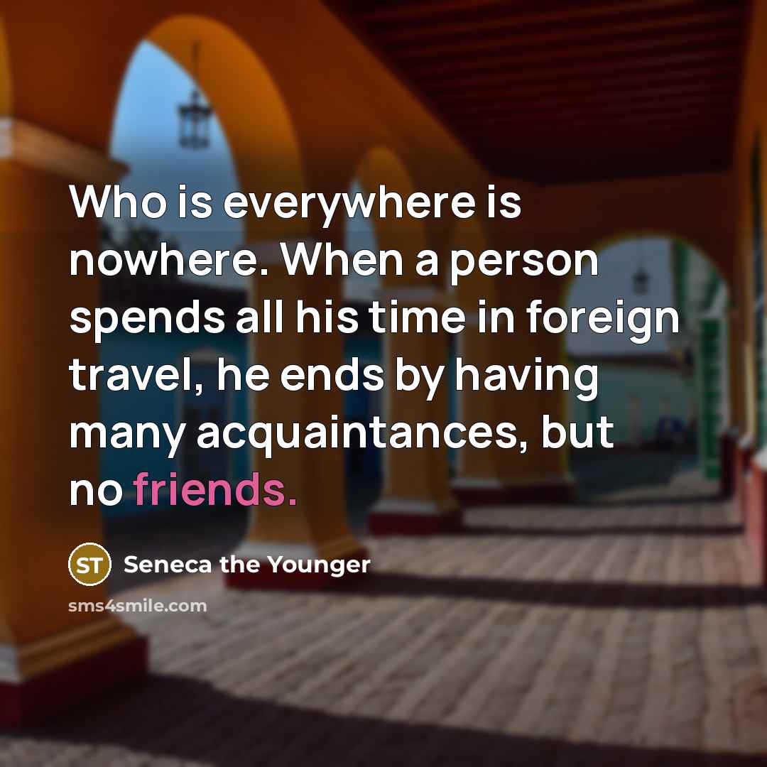 “Who is everywhere is nowhere. When a person spends all his time in foreign travel, he ends by having many acquaintances, but no friends.” quote by Seneca the Younger