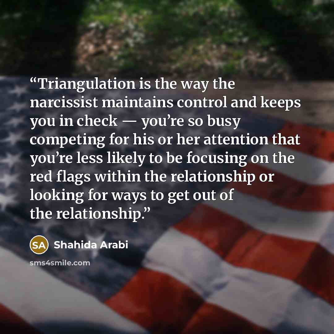 “Triangulation is the way the narcissist maintains control and keeps you in check — you’re so busy competing for his or her attention that you’re less likely to be focusing on the red flags within the relationship or looking for ways to get out of the relationship.” quote by Shahida Arabi