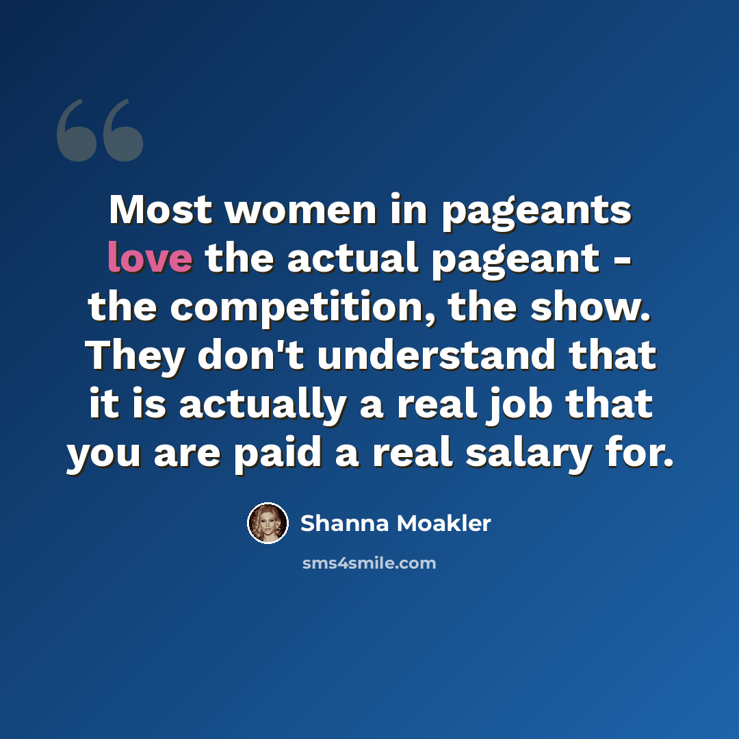 “Most women in pageants love the actual pageant - the competition, the show. They don't understand that it is actually a real job that you are paid a real salary for.” quote by Shanna Moakler