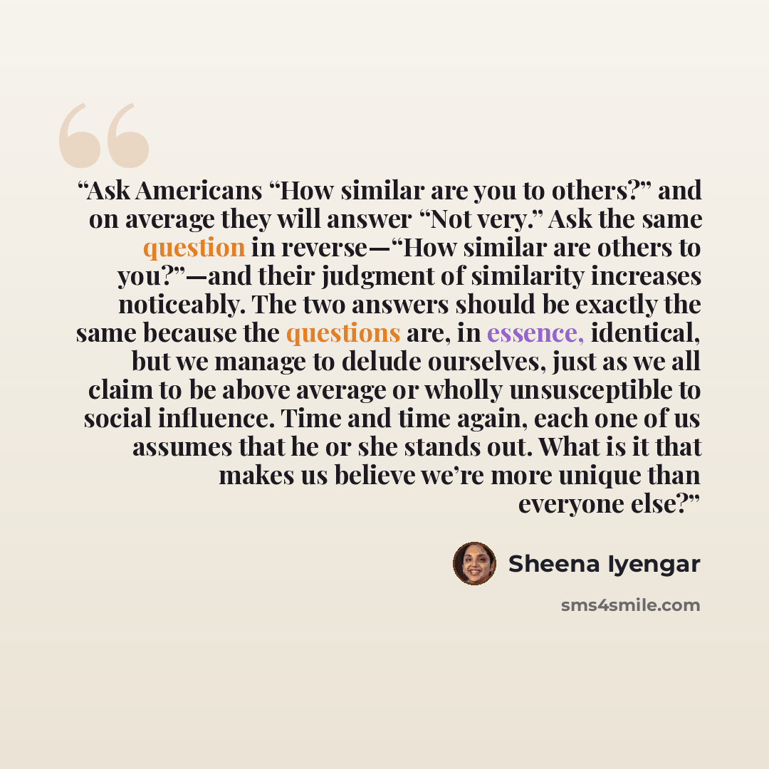 “Ask Americans “How similar are you to others?” and on average they will answer “Not very.” Ask the same question in reverse—“How similar are others to you?”—and their judgment of similarity increases noticeably. The two answers should be exactly the same because the questions are, in essence…” quote by Sheena Iyengar