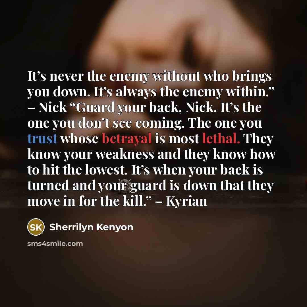 “It’s never the enemy without who brings you down. It’s always the enemy within.” – Nick “Guard your back, Nick. It’s the one you don’t see coming. The one you trust whose betrayal is most lethal. They know your weakness and they know how to hit the lowest. It’s when your back is turned and your…” quote by Sherrilyn Kenyon