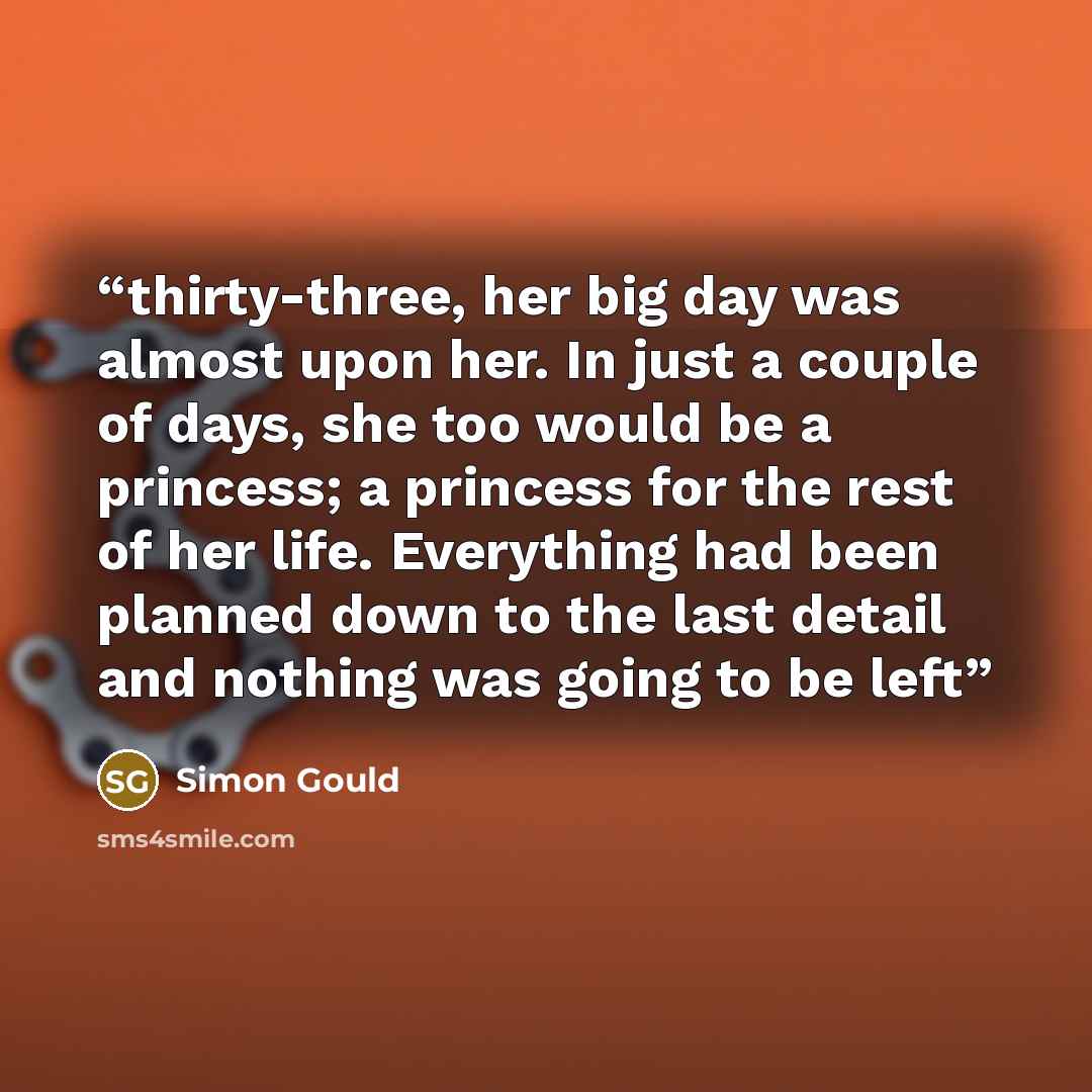 “thirty-three, her big day was almost upon her. In just a couple of days, she too would be a princess; a princess for the rest of her life. Everything had been planned down to the last detail and nothing was going to be left” quote by Simon Gould