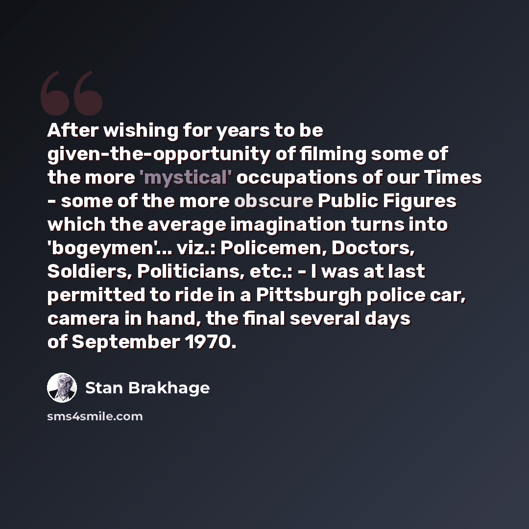 “After wishing for years to be given-the-opportunity of filming some of the more 'mystical' occupations of our Times - some of the more obscure Public Figures which the average imagination turns into 'bogeymen'... viz.: Policemen, Doctors, Soldiers, Politicians, etc.: - I was at last permitted to…” quote by Stan Brakhage