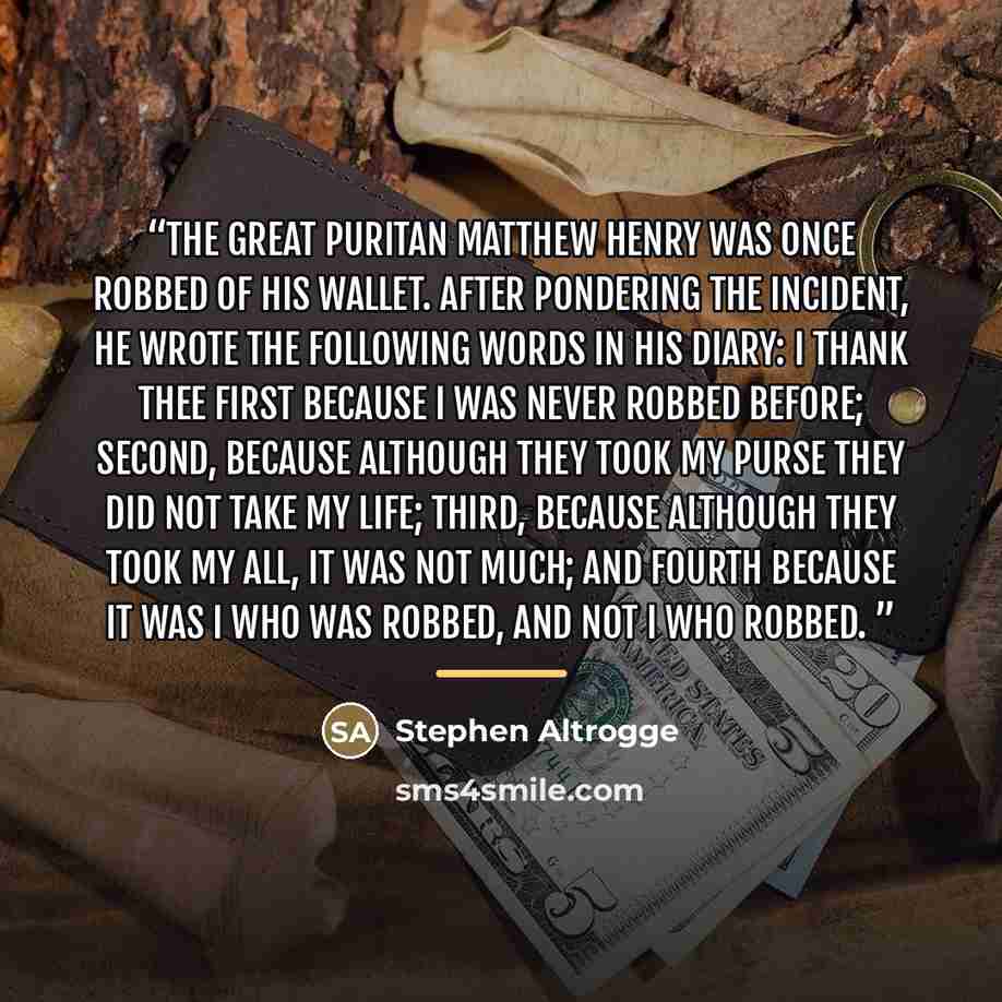 “The great Puritan Matthew Henry was once robbed of his wallet. After pondering the incident, he wrote the following words in his diary: I thank Thee first because I was never robbed before; second, because although they took my purse they did not take my life; third, because although they took my…” quote by Stephen Altrogge