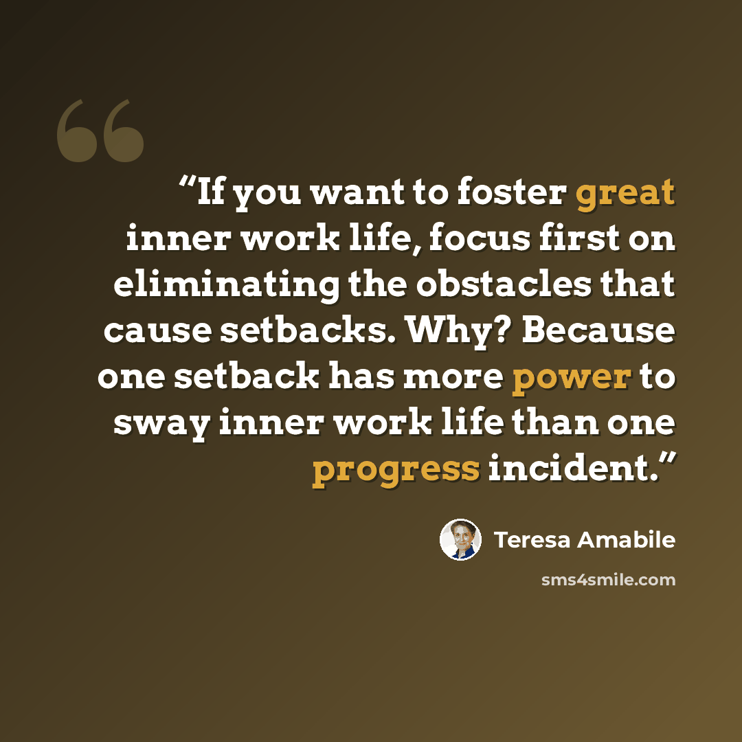 “If you want to foster great inner work life, focus first on eliminating the obstacles that cause setbacks. Why? Because one setback has more power to sway inner work life than one progress incident.” quote by Teresa Amabile