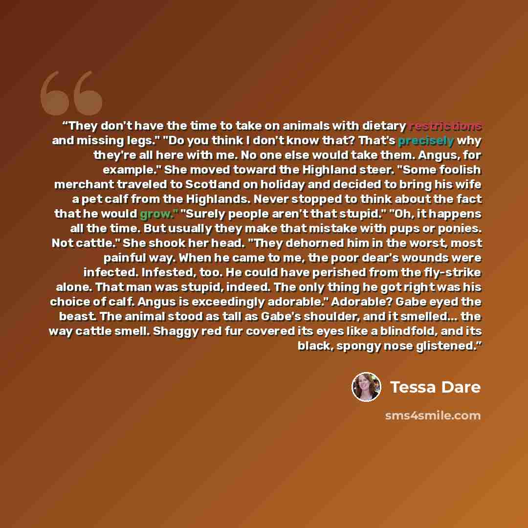 “They don't have the time to take on animals with dietary restrictions and missing legs." "Do you think I don't know that? That's precisely why they're all here with me. No one else would take them. Angus, for example." She moved toward the Highland steer. "Some foolish merchant traveled to…” quote by Tessa Dare
