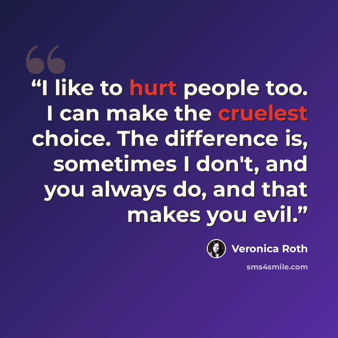 “I like to hurt people too. I can make the cruelest choice. The difference is, sometimes I don't, and you always do, and that makes you evil.” quote by Veronica Roth