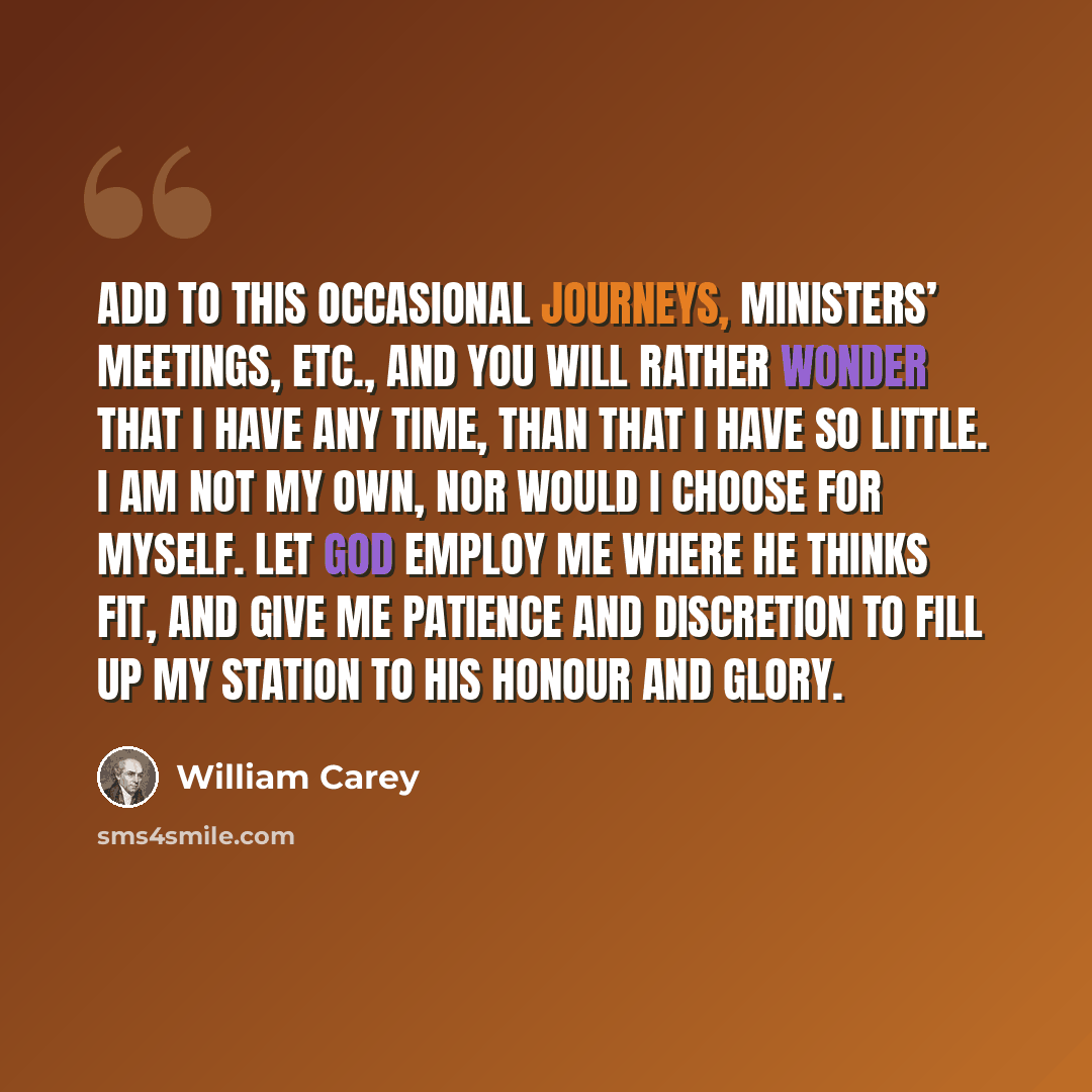 “Add to this occasional journeys, ministers’ meetings, etc., and you will rather wonder that I have any time, than that I have so little. I am not my own, nor would I choose for myself. Let God employ me where he thinks fit, and give me patience and discretion to fill up my station to his honour…” quote by William Carey