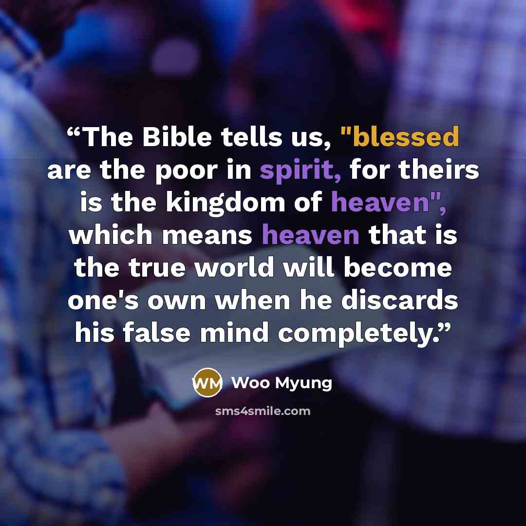 “The Bible tells us, "blessed are the poor in spirit, for theirs is the kingdom of heaven", which means heaven that is the true world will become one's own when he discards his false mind completely.” quote by Woo Myung