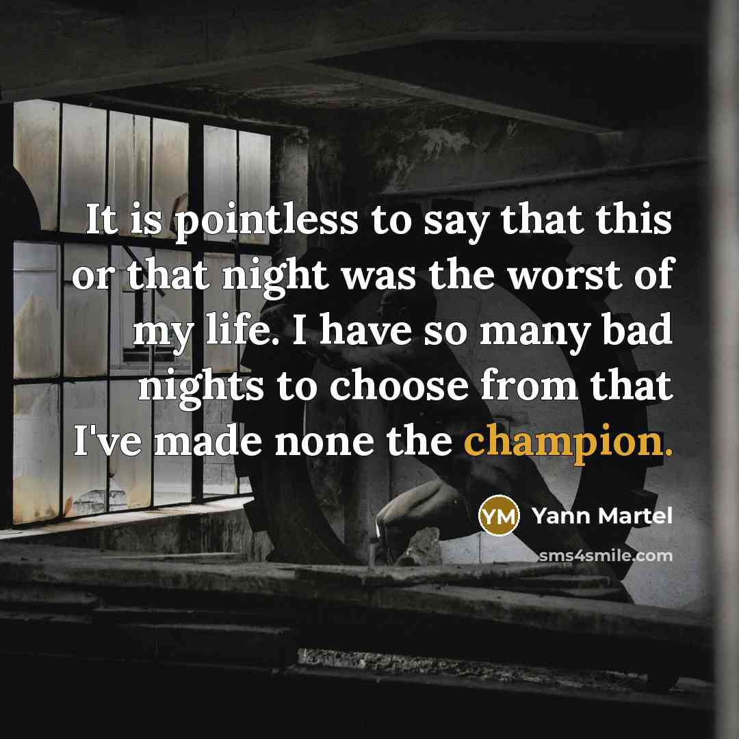 “It is pointless to say that this or that night was the worst of my life. I have so many bad nights to choose from that I've made none the champion.” quote by Yann Martel