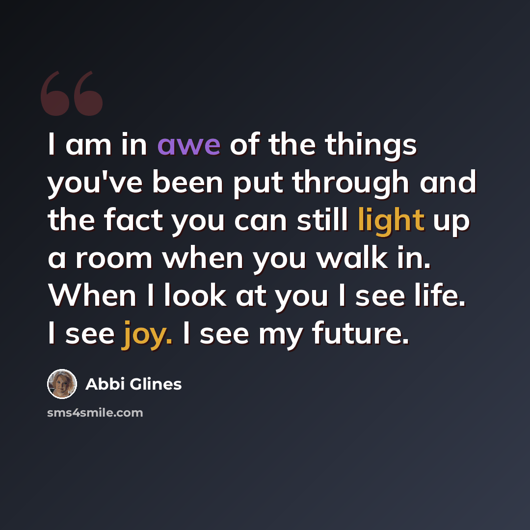“I am in awe of the things you've been put through and the fact you can still light up a room when you walk in. When I look at you I see life. I see joy. I see my future.” quote by Abbi Glines