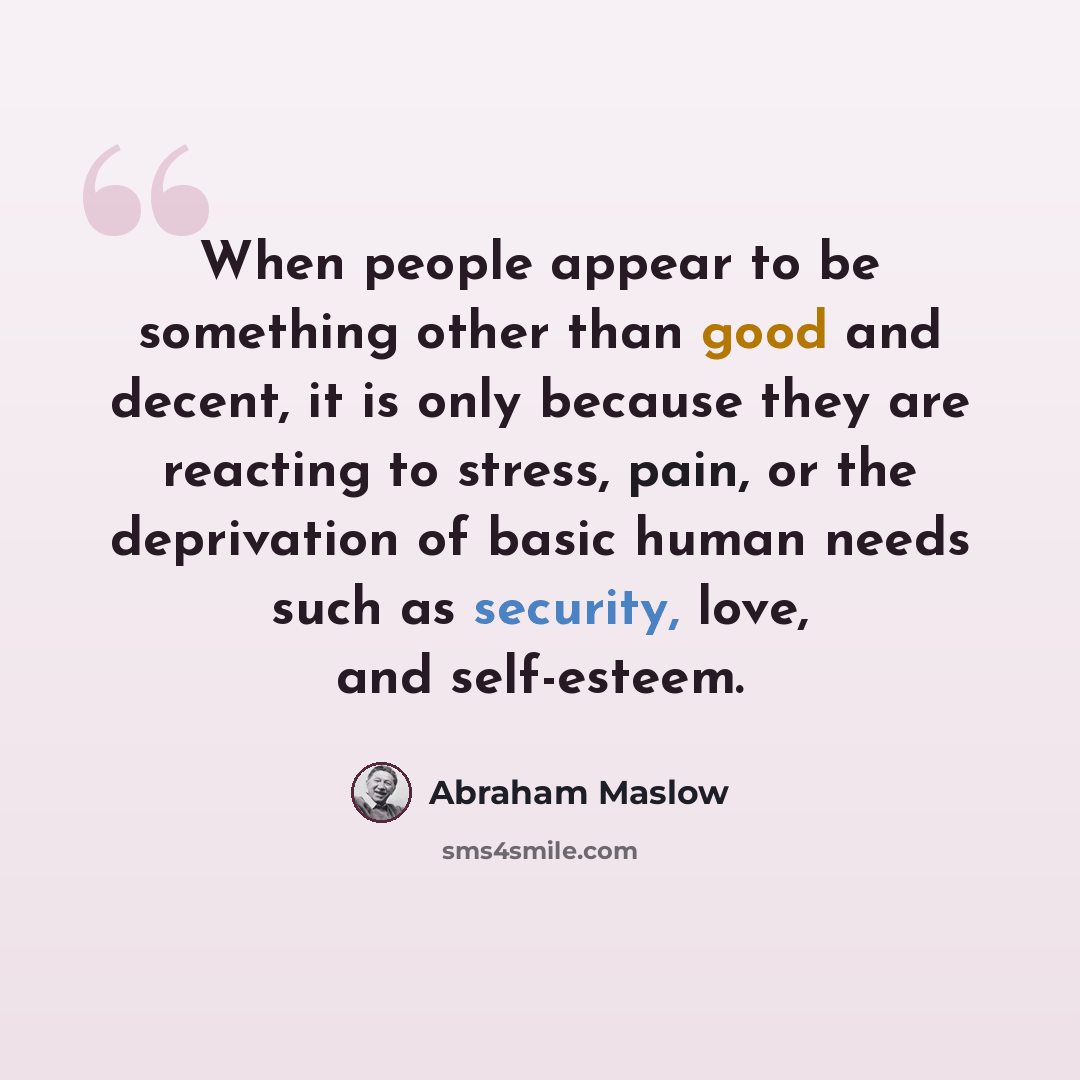 “When people appear to be something other than good and decent, it is only because they are reacting to stress, pain, or the deprivation of basic human needs such as security, love, and self-esteem.” quote by Abraham Maslow