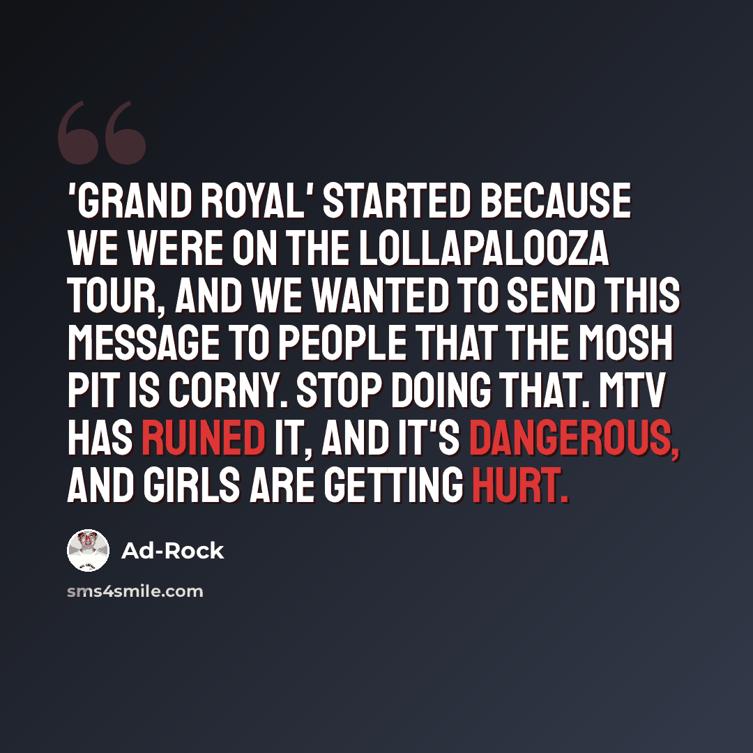 “'Grand Royal' started because we were on the Lollapalooza tour, and we wanted to send this message to people that the mosh pit is corny. Stop doing that. MTV has ruined it, and it's dangerous, and girls are getting hurt.” quote by Ad-Rock