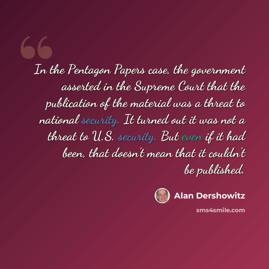 “In the Pentagon Papers case, the government asserted in the Supreme Court that the publication of the material was a threat to national security. It turned out it was not a threat to U.S. security. But even if it had been, that doesn't mean that it couldn't be published.” quote by Alan Dershowitz