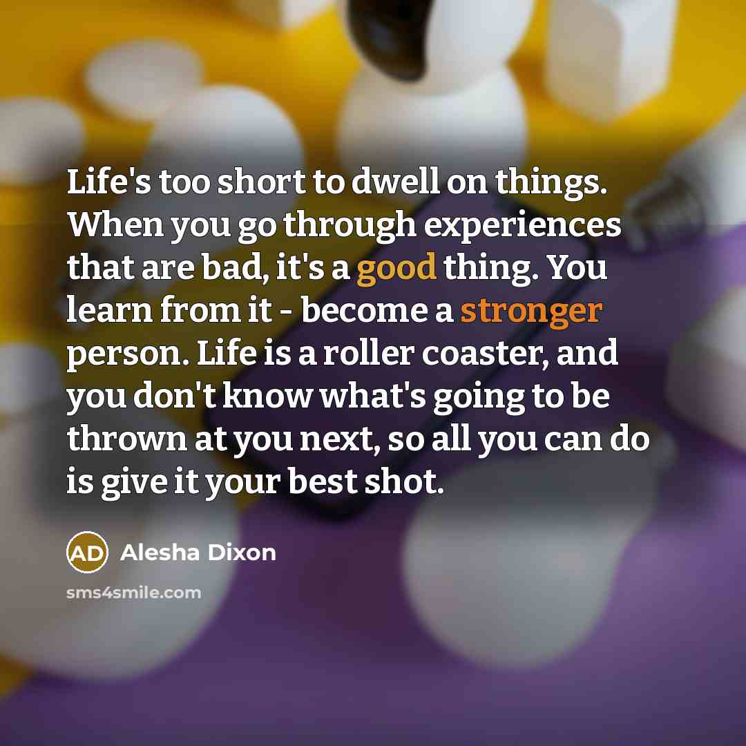 “Life's too short to dwell on things. When you go through experiences that are bad, it's a good thing. You learn from it - become a stronger person. Life is a roller coaster, and you don't know what's going to be thrown at you next, so all you can do is give it your best shot.” quote by Alesha Dixon