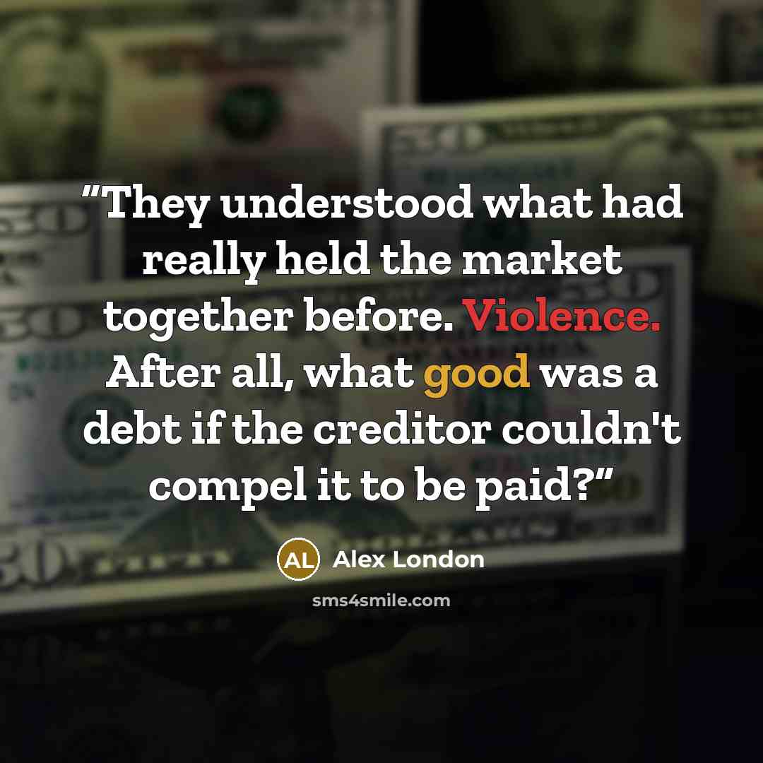 “They understood what had really held the market together before. Violence. After all, what good was a debt if the creditor couldn't compel it to be paid?” quote by Alex London
