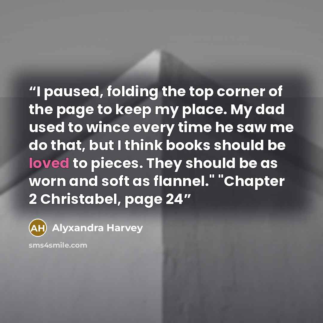 “I paused, folding the top corner of the page to keep my place. My dad used to wince every time he saw me do that, but I think books should be loved to pieces. They should be as worn and soft as flannel." "Chapter 2 Christabel, page 24” quote by Alyxandra Harvey