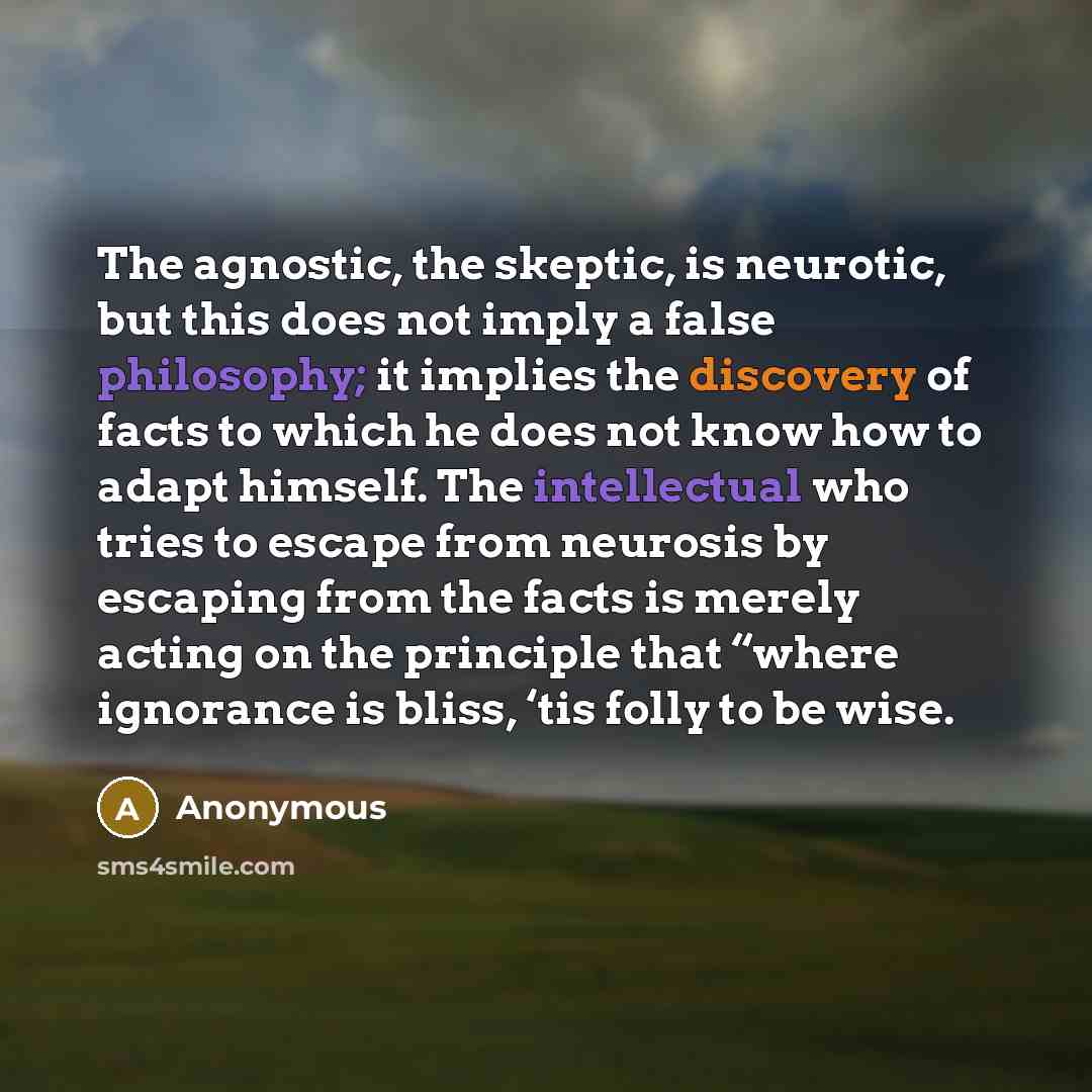 “The agnostic, the skeptic, is neurotic, but this does not imply a false philosophy; it implies the discovery of facts to which he does not know how to adapt himself. The intellectual who tries to escape from neurosis by escaping from the facts is merely acting on the principle that “where…” quote by Anonymous