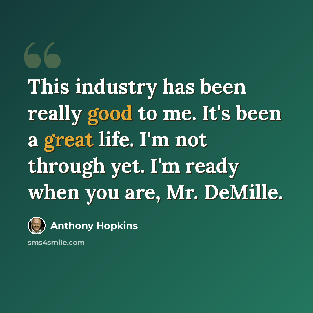 “This industry has been really good to me. It's been a great life. I'm not through yet. I'm ready when you are, Mr. DeMille.” quote by Anthony Hopkins