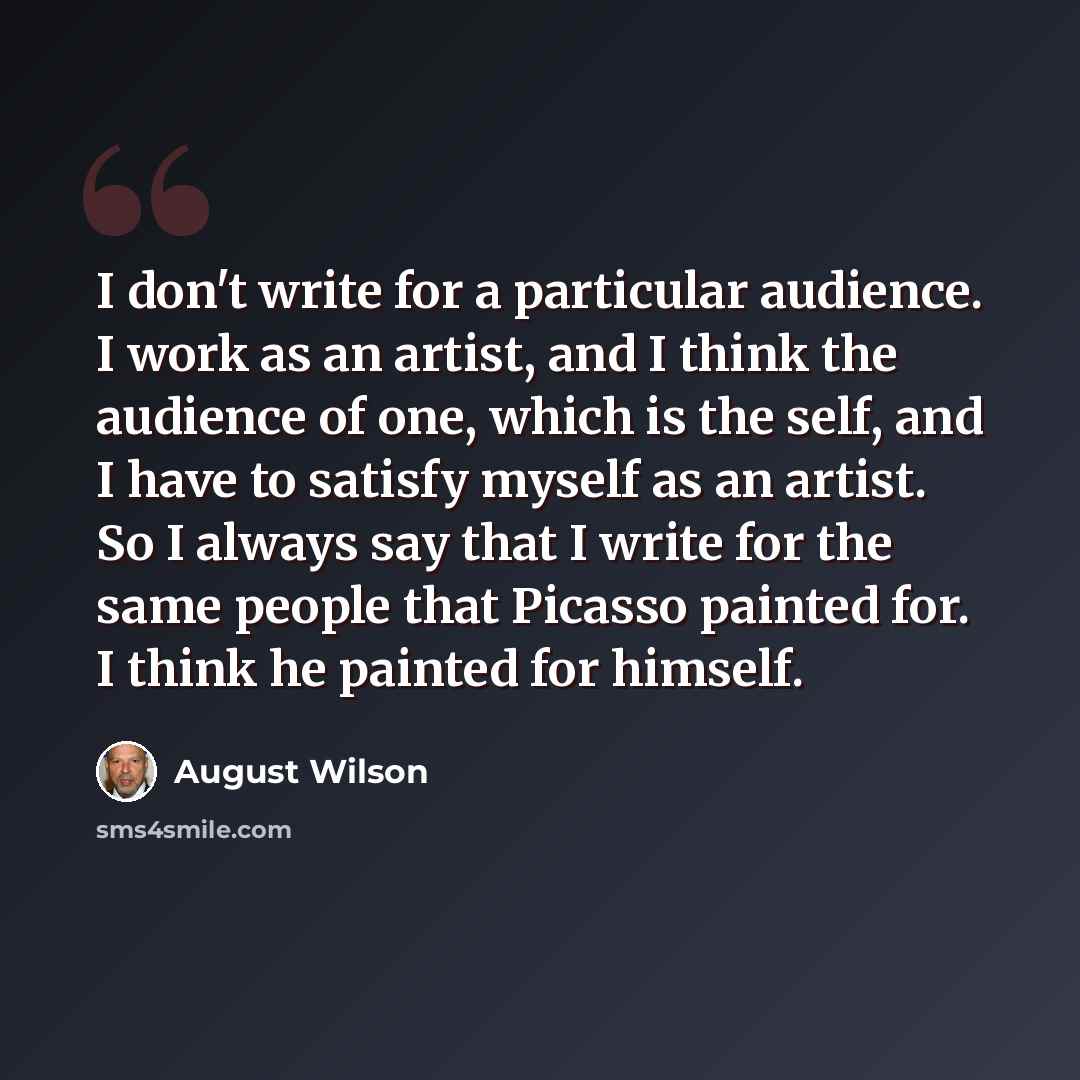 “I don't write for a particular audience. I work as an artist, and I think the audience of one, which is the self, and I have to satisfy myself as an artist. So I always say that I write for the same people that Picasso painted for. I think he painted for himself.” quote by August Wilson