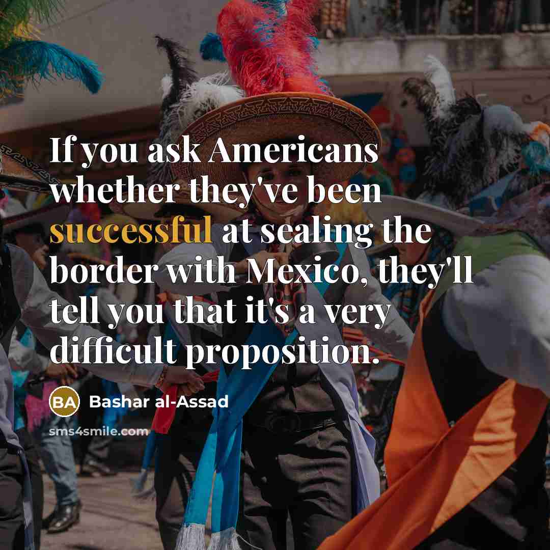 “If you ask Americans whether they've been successful at sealing the border with Mexico, they'll tell you that it's a very difficult proposition.” quote by Bashar al-Assad