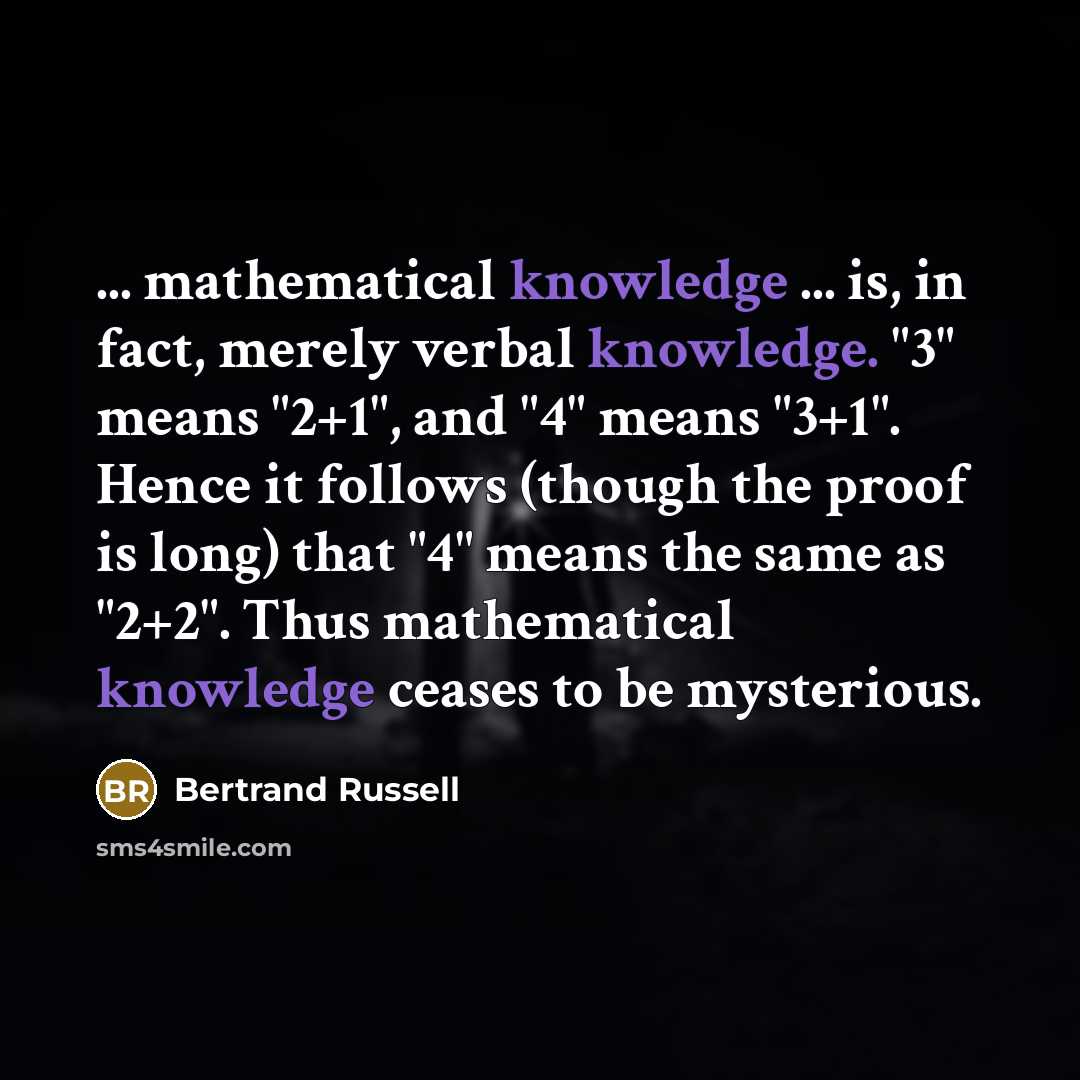 “... mathematical knowledge ... is, in fact, merely verbal knowledge. "3" means "2+1", and "4" means "3+1". Hence it follows (though the proof is long) that "4" means the same as "2+2". Thus mathematical knowledge ceases to be mysterious.” quote by Bertrand Russell