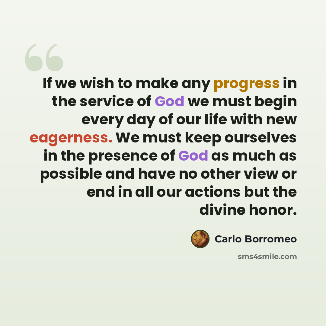 “If we wish to make any progress in the service of God we must begin every day of our life with new eagerness. We must keep ourselves in the presence of God as much as possible and have no other view or end in all our actions but the divine honor.” quote by Carlo Borromeo