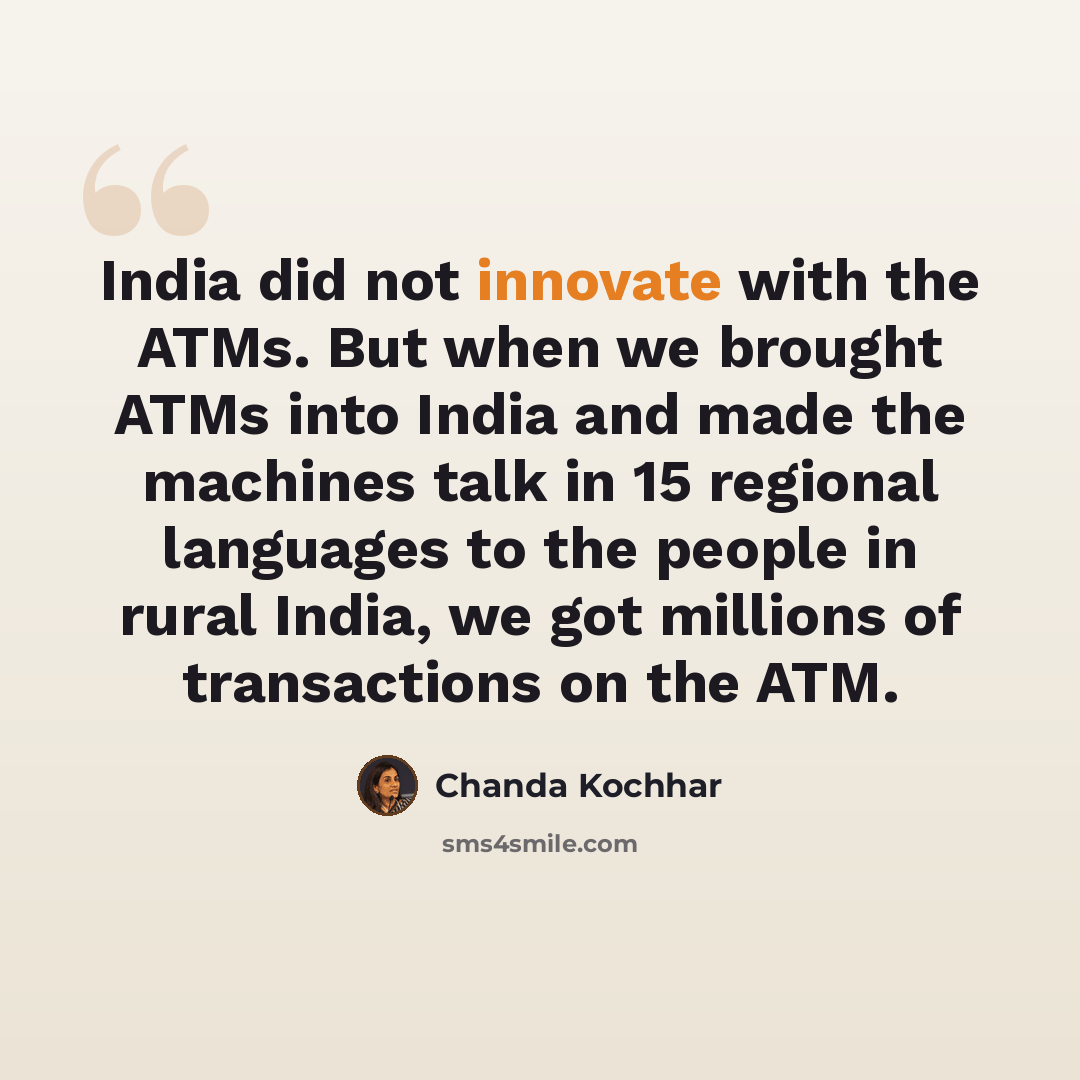 “India did not innovate with the ATMs. But when we brought ATMs into India and made the machines talk in 15 regional languages to the people in rural India, we got millions of transactions on the ATM.” quote by Chanda Kochhar