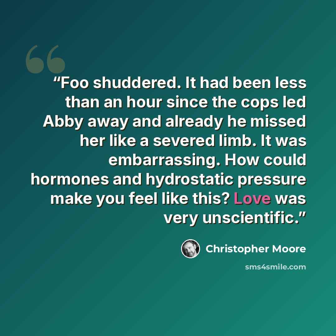 “Foo shuddered. It had been less than an hour since the cops led Abby away and already he missed her like a severed limb. It was embarrassing. How could hormones and hydrostatic pressure make you feel like this? Love was very unscientific.” quote by Christopher Moore
