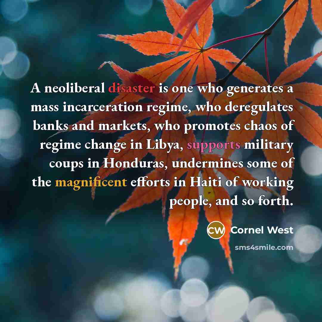 “A neoliberal disaster is one who generates a mass incarceration regime, who deregulates banks and markets, who promotes chaos of regime change in Libya, supports military coups in Honduras, undermines some of the magnificent efforts in Haiti of working people, and so forth.” quote by Cornel West
