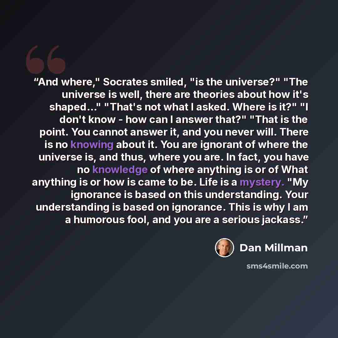 “And where," Socrates smiled, "is the universe?" "The universe is well, there are theories about how it's shaped..." "That's not what I asked. Where is it?" "I don't know - how can I answer that?" "That is the point. You cannot answer it, and you never will. There is no knowing about it. You are…” quote by Dan Millman
