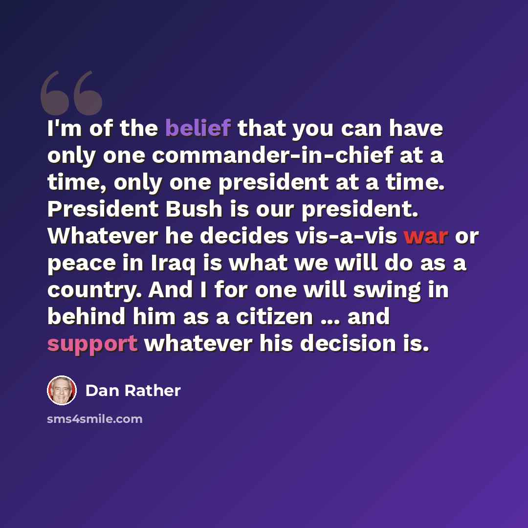 “I'm of the belief that you can have only one commander-in-chief at a time, only one president at a time. President Bush is our president. Whatever he decides vis-a-vis war or peace in Iraq is what we will do as a country. And I for one will swing in behind him as a citizen ... and support whatever…” quote by Dan Rather