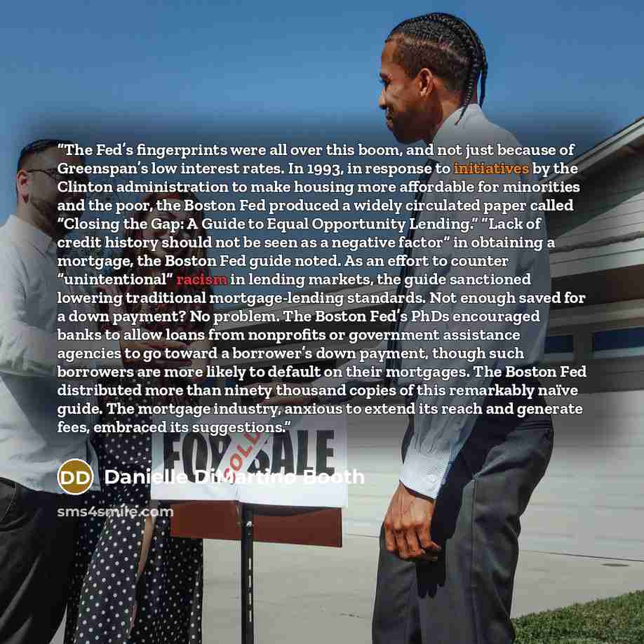 “The Fed’s fingerprints were all over this boom, and not just because of Greenspan’s low interest rates. In 1993, in response to initiatives by the Clinton administration to make housing more affordable for minorities and the poor, the Boston Fed produced a widely circulated paper called “Closing…” quote by Danielle DiMartino Booth
