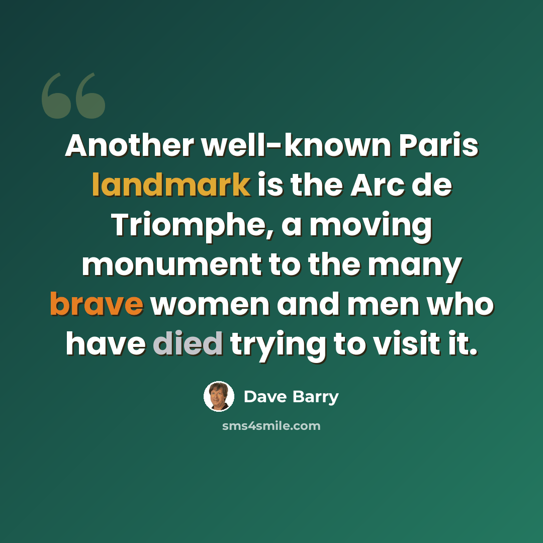 “Another well-known Paris landmark is the Arc de Triomphe, a moving monument to the many brave women and men who have died trying to visit it.” quote by Dave Barry