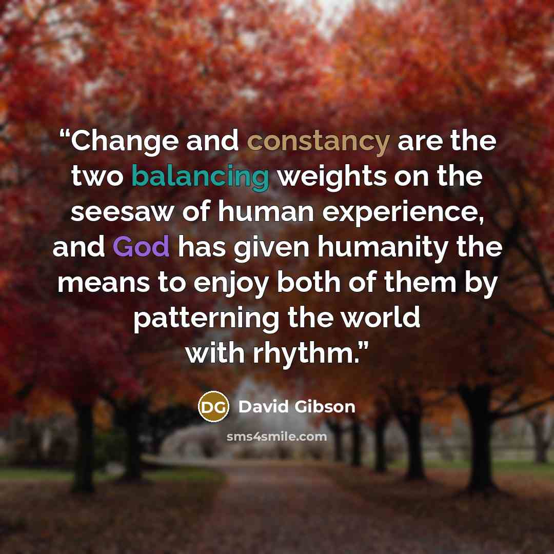 “Change and constancy are the two balancing weights on the seesaw of human experience, and God has given humanity the means to enjoy both of them by patterning the world with rhythm.” quote by David Gibson