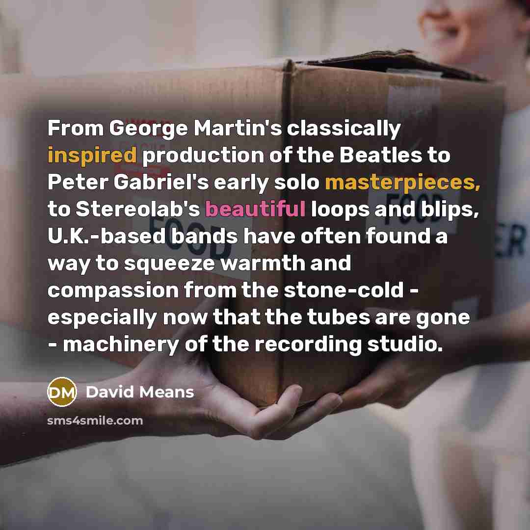 “From George Martin's classically inspired production of the Beatles to Peter Gabriel's early solo masterpieces, to Stereolab's beautiful loops and blips, U.K.-based bands have often found a way to squeeze warmth and compassion from the stone-cold - especially now that the tubes are gone…” quote by David Means