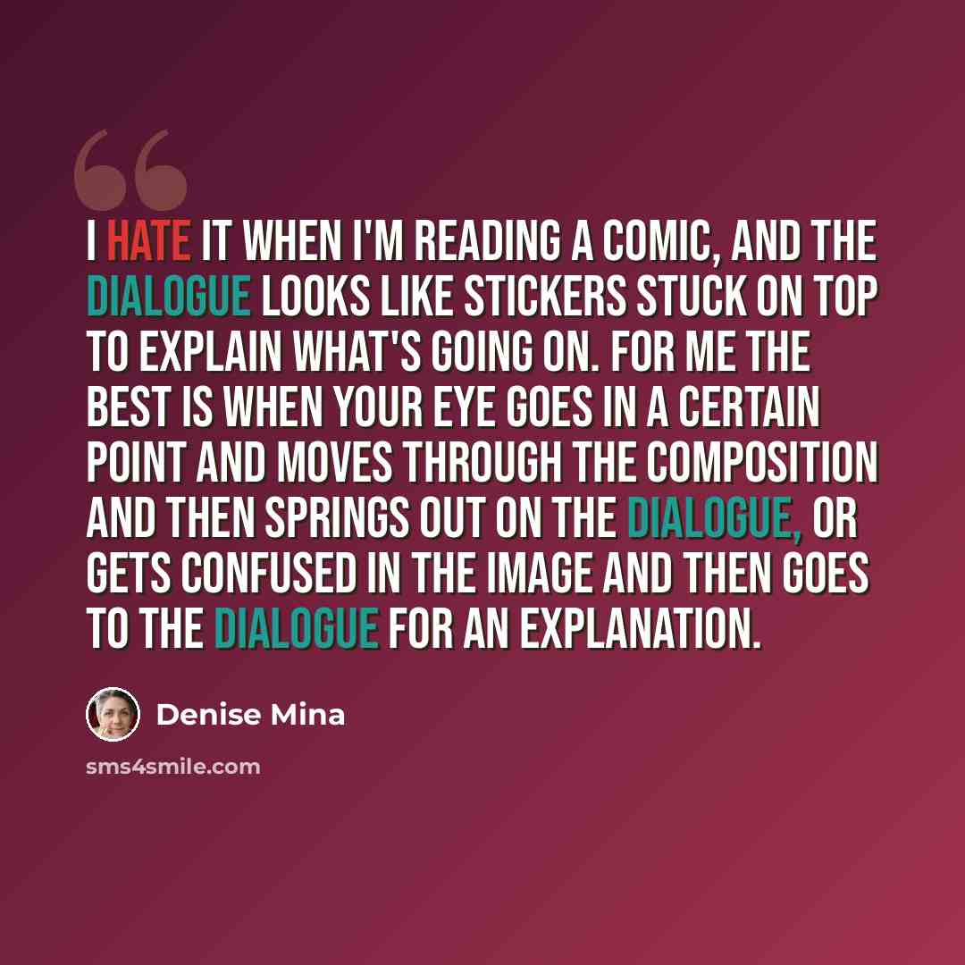 “I hate it when I'm reading a comic, and the dialogue looks like stickers stuck on top to explain what's going on. For me the best is when your eye goes in a certain point and moves through the composition and then springs out on the dialogue, or gets confused in the image and then goes to the…” quote by Denise Mina