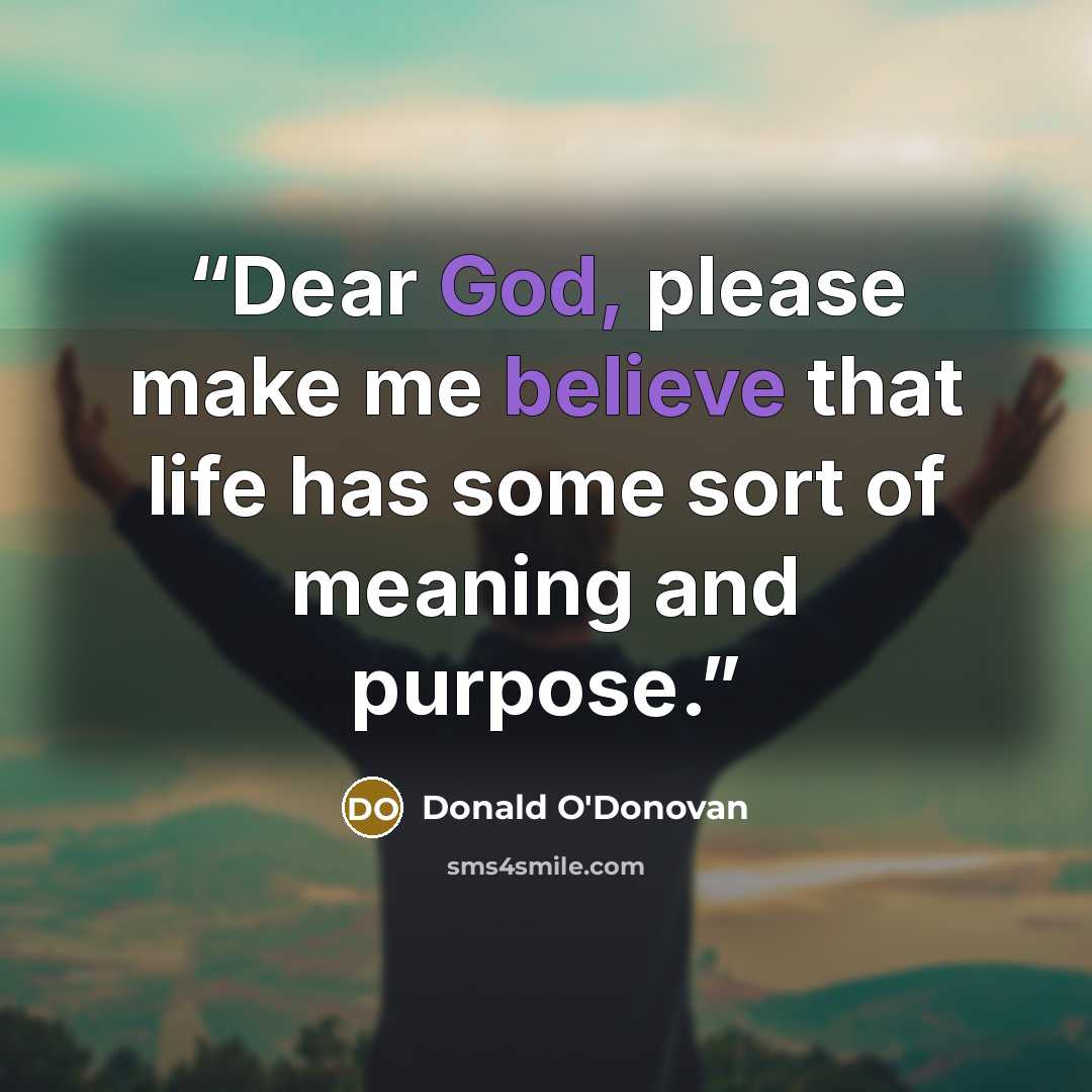 “Dear God, please make me believe that life has some sort of meaning and purpose.” quote by Donald O'Donovan