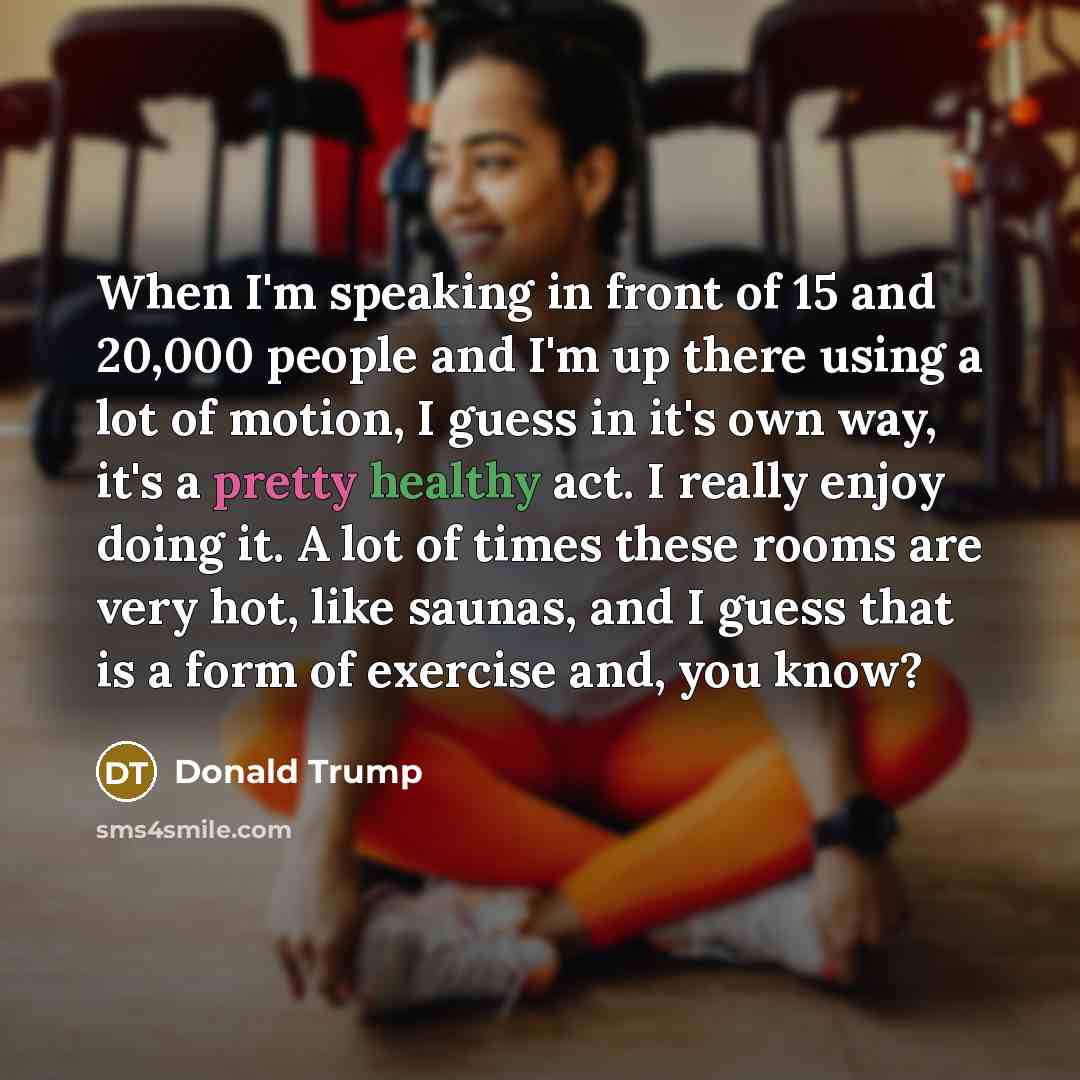“When I'm speaking in front of 15 and 20,000 people and I'm up there using a lot of motion, I guess in it's own way, it's a pretty healthy act. I really enjoy doing it. A lot of times these rooms are very hot, like saunas, and I guess that is a form of exercise and, you know?” quote by Donald Trump