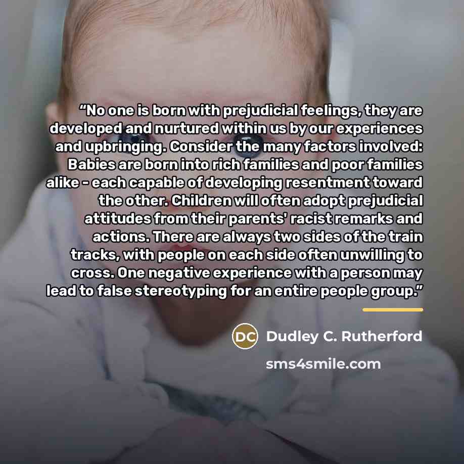 “No one is born with prejudicial feelings, they are developed and nurtured within us by our experiences and upbringing. Consider the many factors involved: Babies are born into rich families and poor families alike - each capable of developing resentment toward the other. Children will often adopt…” quote by Dudley C. Rutherford