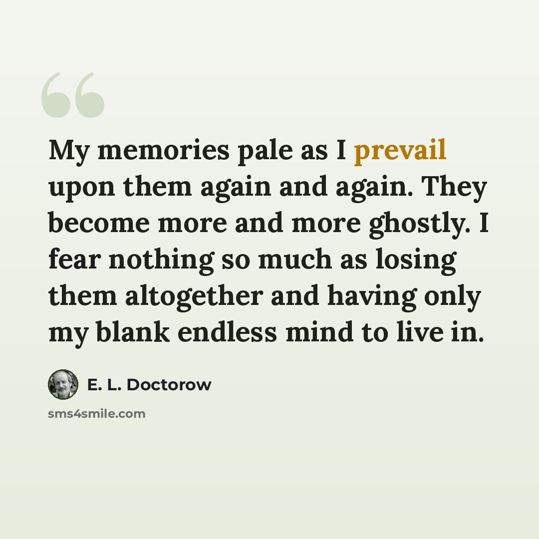“My memories pale as I prevail upon them again and again. They become more and more ghostly. I fear nothing so much as losing them altogether and having only my blank endless mind to live in.” quote by E. L. Doctorow