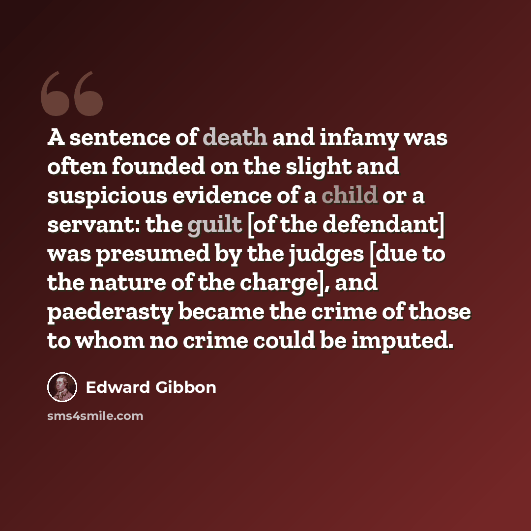 “A sentence of death and infamy was often founded on the slight and suspicious evidence of a child or a servant: the guilt [of the defendant] was presumed by the judges [due to the nature of the charge], and paederasty became the crime of those to whom no crime could be imputed.” quote by Edward Gibbon