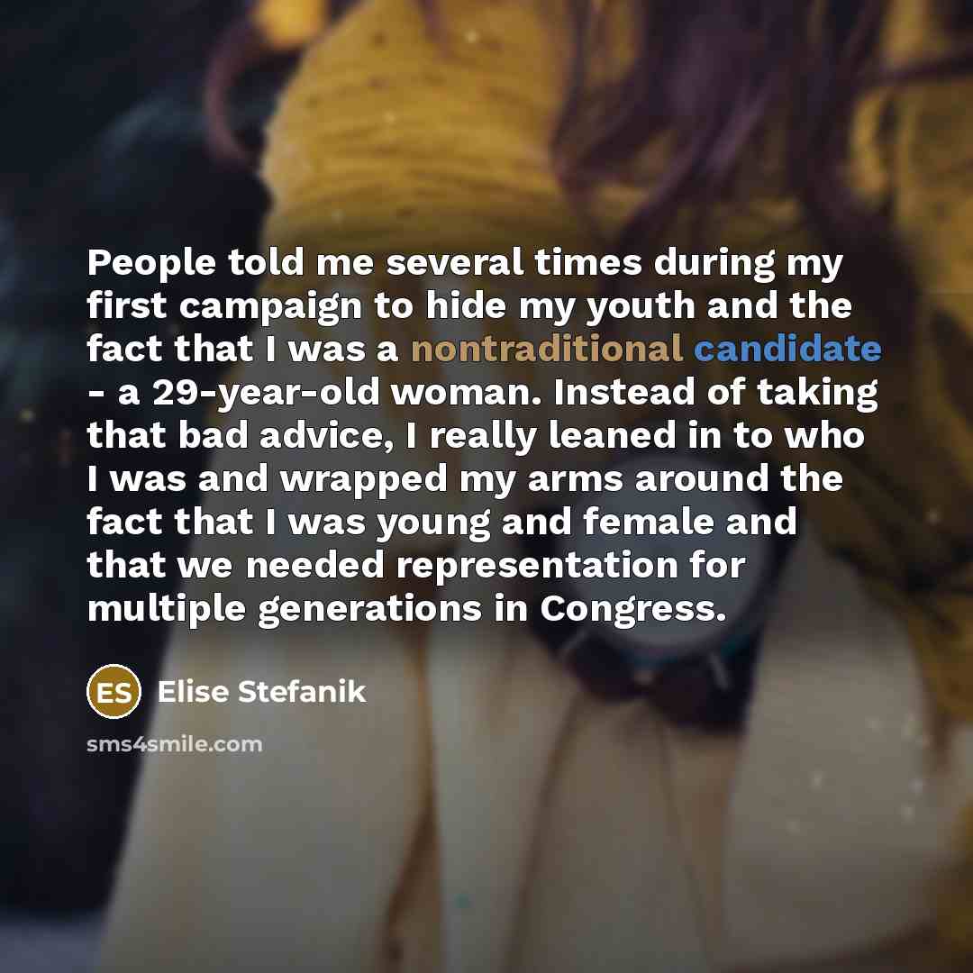 “People told me several times during my first campaign to hide my youth and the fact that I was a nontraditional candidate - a 29-year-old woman. Instead of taking that bad advice, I really leaned in to who I was and wrapped my arms around the fact that I was young and female and that we needed…” quote by Elise Stefanik