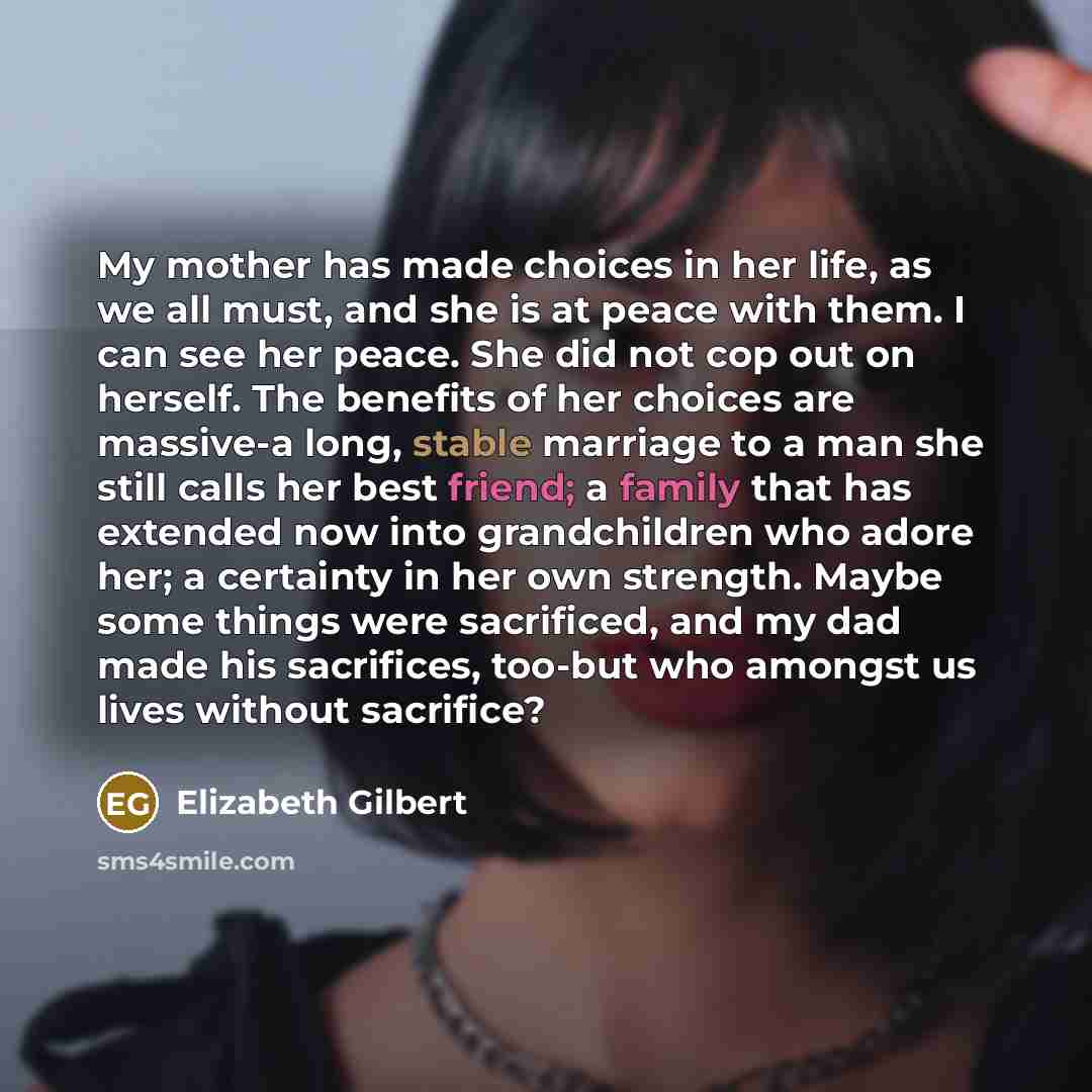 “My mother has made choices in her life, as we all must, and she is at peace with them. I can see her peace. She did not cop out on herself. The benefits of her choices are massive-a long, stable marriage to a man she still calls her best friend; a family that has extended now into grandchildren…” quote by Elizabeth Gilbert