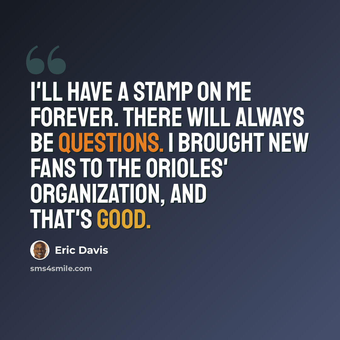 “I'll have a stamp on me forever. There will always be questions. I brought new fans to the Orioles' organization, and that's good.” quote by Eric Davis