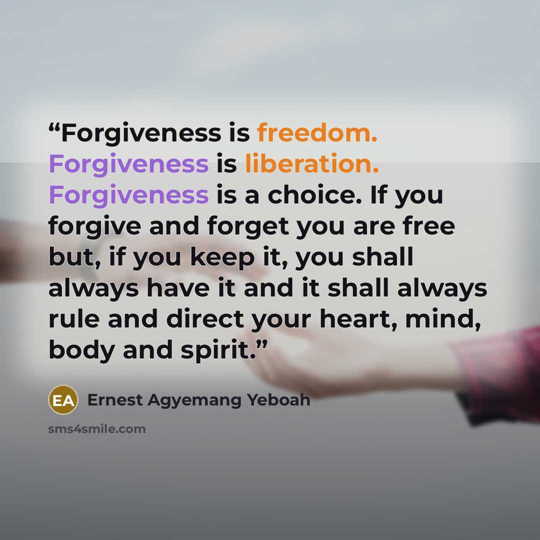 “Forgiveness is freedom. Forgiveness is liberation. Forgiveness is a choice. If you forgive and forget you are free but, if you keep it, you shall always have it and it shall always rule and direct your heart, mind, body and spirit.” quote by Ernest Agyemang Yeboah