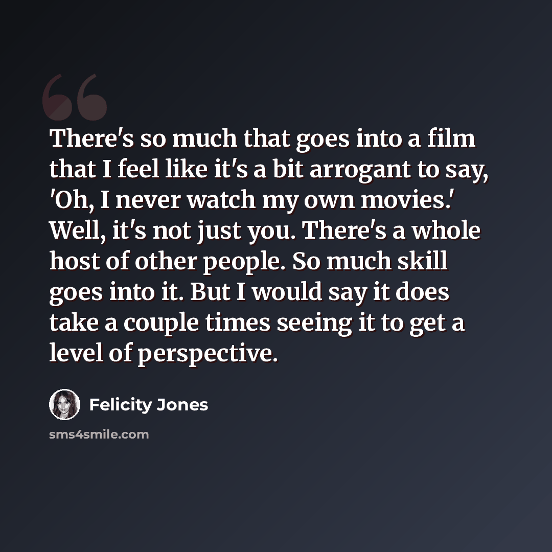 “There's so much that goes into a film that I feel like it's a bit arrogant to say, 'Oh, I never watch my own movies.' Well, it's not just you. There's a whole host of other people. So much skill goes into it. But I would say it does take a couple times seeing it to get a level of perspective.” quote by Felicity Jones