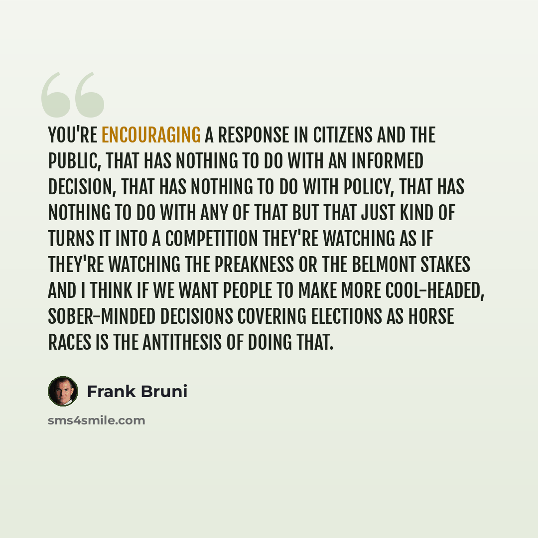 “You're encouraging a response in citizens and the public, that has nothing to do with an informed decision, that has nothing to do with policy, that has nothing to do with any of that but that just kind of turns it into a competition they're watching as if they're watching the Preakness or the…” quote by Frank Bruni